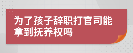 为了孩子辞职打官司能拿到抚养权吗