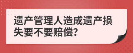 遗产管理人造成遗产损失要不要赔偿？