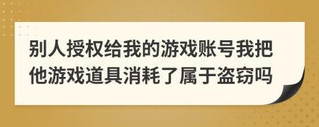 别人授权给我的游戏账号我把他游戏道具消耗了属于盗窃吗