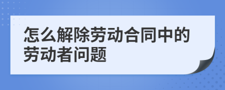 怎么解除劳动合同中的劳动者问题
