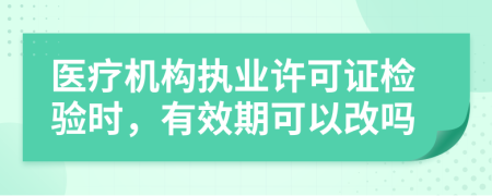 医疗机构执业许可证检验时，有效期可以改吗