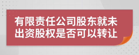 有限责任公司股东就未出资股权是否可以转让