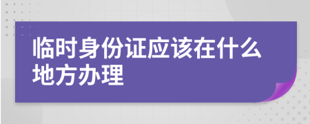 临时身份证应该在什么地方办理