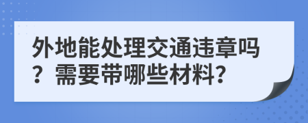 外地能处理交通违章吗？需要带哪些材料？