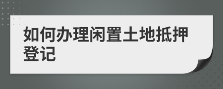 如何办理闲置土地抵押登记