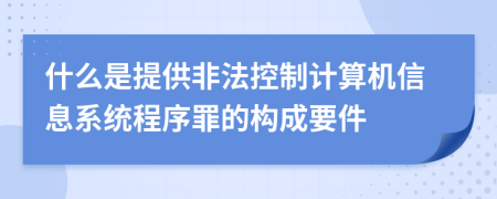 什么是提供非法控制计算机信息系统程序罪的构成要件