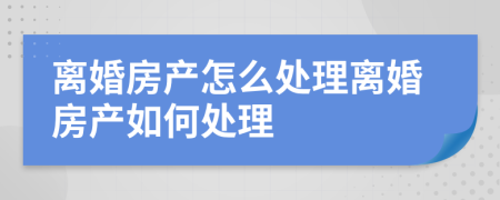 离婚房产怎么处理离婚房产如何处理