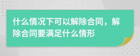 什么情况下可以解除合同，解除合同要满足什么情形