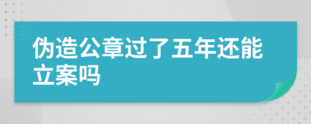 伪造公章过了五年还能立案吗