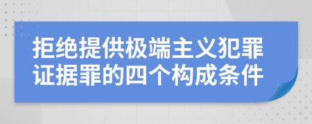 拒绝提供极端主义犯罪证据罪的四个构成条件