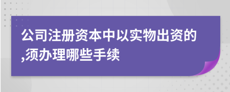 公司注册资本中以实物出资的,须办理哪些手续