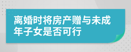 离婚时将房产赠与未成年子女是否可行