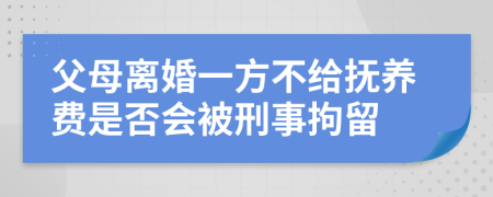 父母离婚一方不给抚养费是否会被刑事拘留