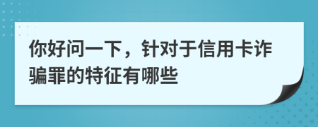 你好问一下，针对于信用卡诈骗罪的特征有哪些