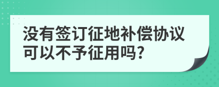 没有签订征地补偿协议可以不予征用吗?
