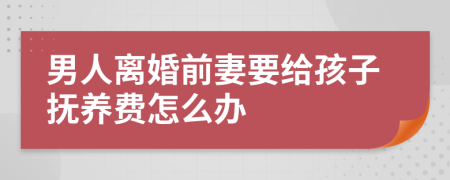 男人离婚前妻要给孩子抚养费怎么办