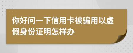 你好问一下信用卡被骗用以虚假身份证明怎样办