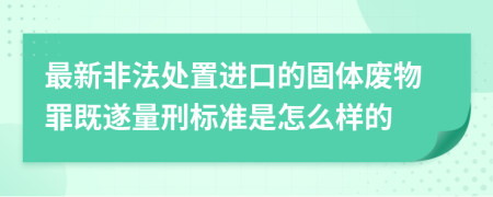 最新非法处置进口的固体废物罪既遂量刑标准是怎么样的