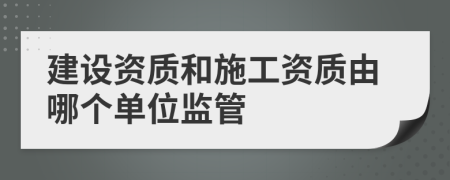 建设资质和施工资质由哪个单位监管