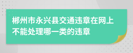 郴州市永兴县交通违章在网上不能处理哪一类的违章