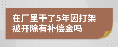 在厂里干了5年因打架被开除有补偿金吗