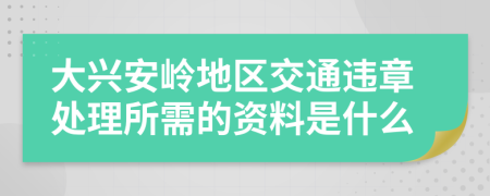 大兴安岭地区交通违章处理所需的资料是什么