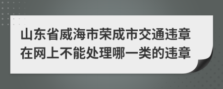 山东省威海市荣成市交通违章在网上不能处理哪一类的违章