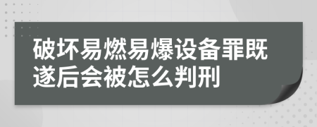 破坏易燃易爆设备罪既遂后会被怎么判刑