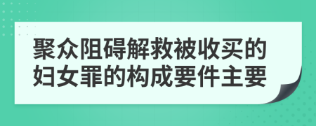 聚众阻碍解救被收买的妇女罪的构成要件主要