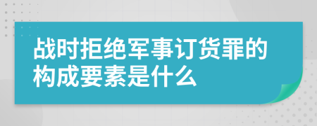 战时拒绝军事订货罪的构成要素是什么