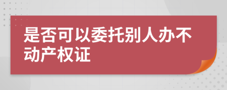 是否可以委托别人办不动产权证