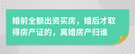 婚前全额出资买房，婚后才取得房产证的，离婚房产归谁