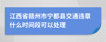 江西省赣州市宁都县交通违章什么时间段可以处理