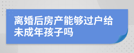 离婚后房产能够过户给未成年孩子吗