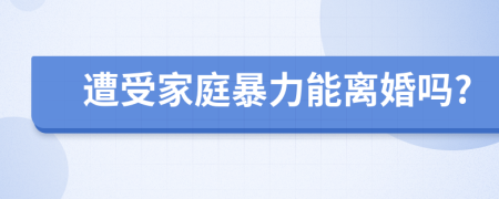 遭受家庭暴力能离婚吗?