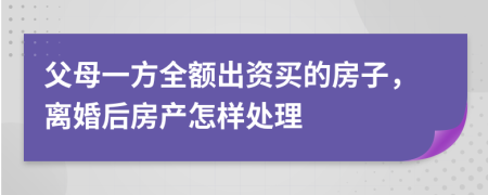 父母一方全额出资买的房子，离婚后房产怎样处理