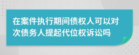 在案件执行期间债权人可以对次债务人提起代位权诉讼吗