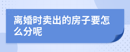 离婚时卖出的房子要怎么分呢