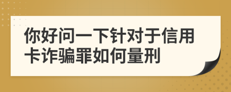 你好问一下针对于信用卡诈骗罪如何量刑