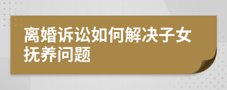 离婚诉讼如何解决子女抚养问题