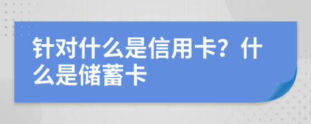 针对什么是信用卡？什么是储蓄卡