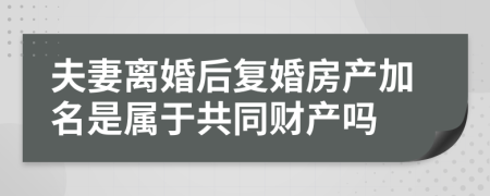 夫妻离婚后复婚房产加名是属于共同财产吗