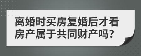 离婚时买房复婚后才看房产属于共同财产吗？