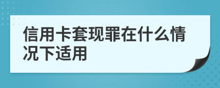 信用卡套现罪在什么情况下适用