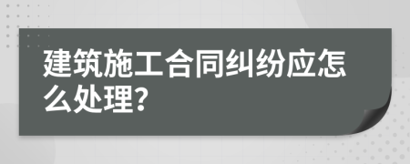 建筑施工合同纠纷应怎么处理？