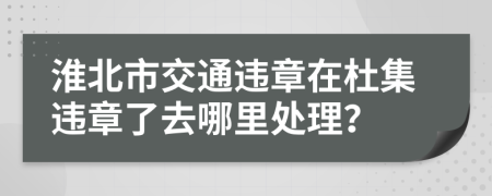 淮北市交通违章在杜集违章了去哪里处理？