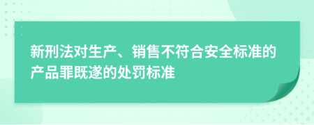 新刑法对生产、销售不符合安全标准的产品罪既遂的处罚标准