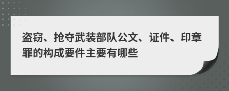 盗窃、抢夺武装部队公文、证件、印章罪的构成要件主要有哪些