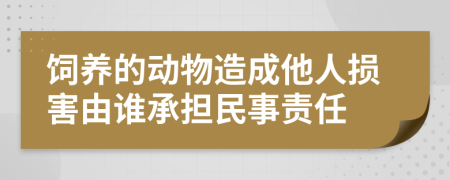 饲养的动物造成他人损害由谁承担民事责任