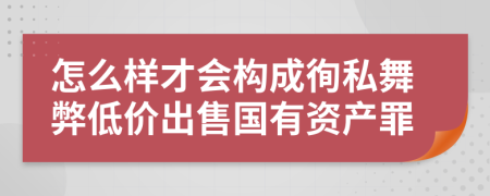 怎么样才会构成徇私舞弊低价出售国有资产罪